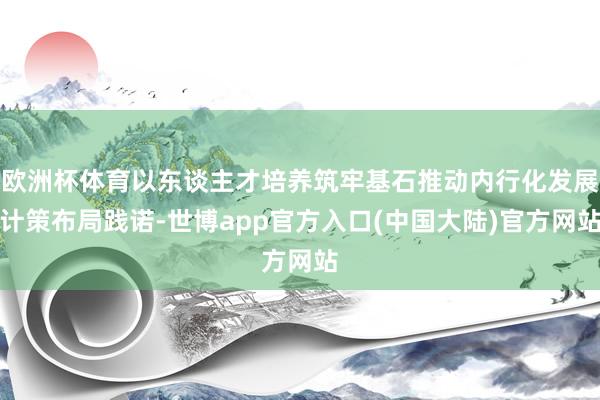 欧洲杯体育以东谈主才培养筑牢基石推动内行化发展计策布局践诺-世博app官方入口(中国大陆)官方网站
