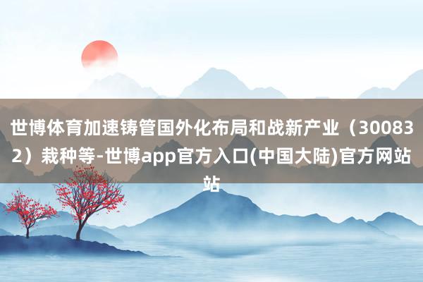 世博体育加速铸管国外化布局和战新产业（300832）栽种等-世博app官方入口(中国大陆)官方网站