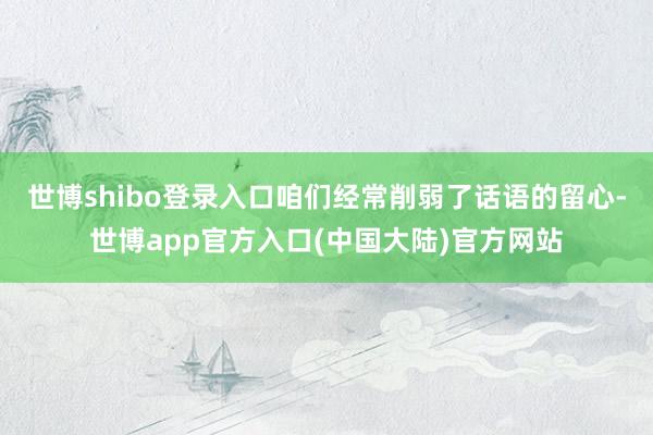 世博shibo登录入口咱们经常削弱了话语的留心-世博app官方入口(中国大陆)官方网站