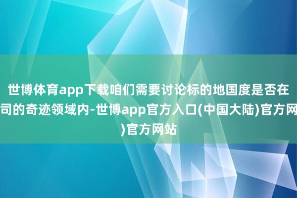 世博体育app下载咱们需要讨论标的地国度是否在公司的奇迹领域内-世博app官方入口(中国大陆)官方网站