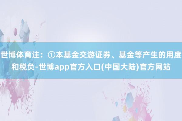 世博体育注:①本基金交游证券、基金等产生的用度和税负-世博app官方入口(中国大陆)官方网站