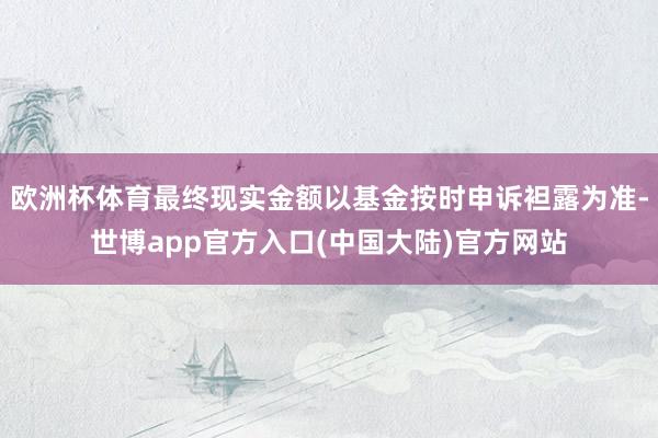 欧洲杯体育最终现实金额以基金按时申诉袒露为准-世博app官方入口(中国大陆)官方网站