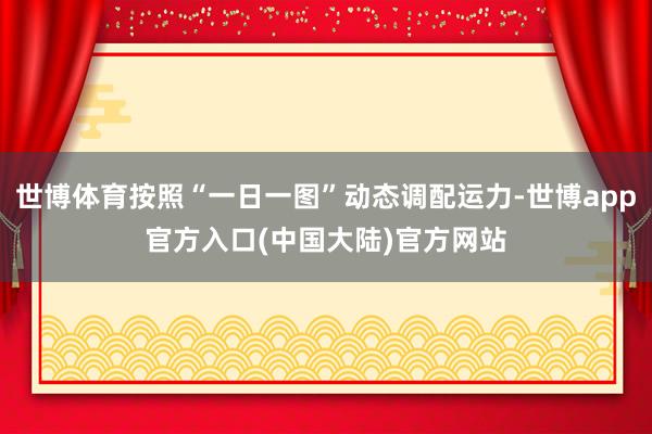 世博体育按照“一日一图”动态调配运力-世博app官方入口(中国大陆)官方网站