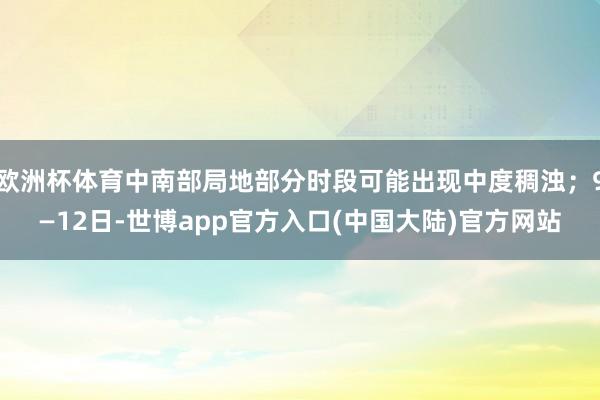 欧洲杯体育中南部局地部分时段可能出现中度稠浊；9—12日-世博app官方入口(中国大陆)官方网站