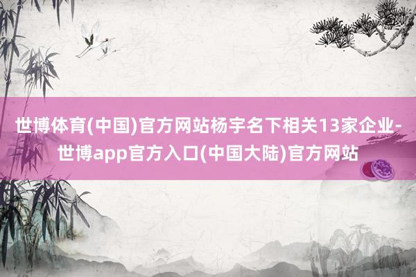 世博体育(中国)官方网站杨宇名下相关13家企业-世博app官方入口(中国大陆)官方网站