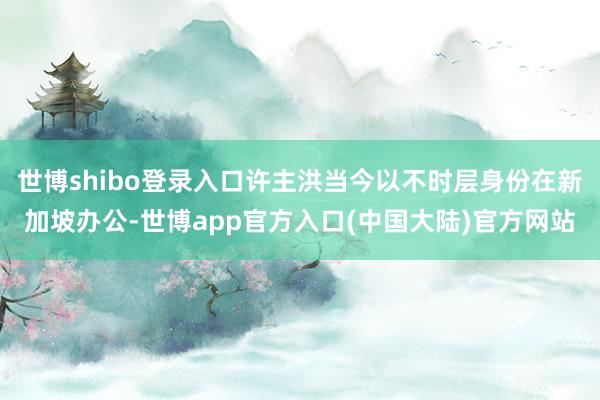 世博shibo登录入口许主洪当今以不时层身份在新加坡办公-世博app官方入口(中国大陆)官方网站