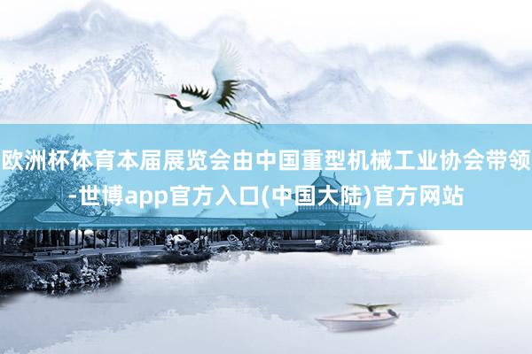 欧洲杯体育本届展览会由中国重型机械工业协会带领-世博app官方入口(中国大陆)官方网站