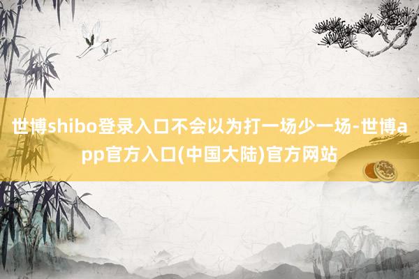 世博shibo登录入口不会以为打一场少一场-世博app官方入口(中国大陆)官方网站