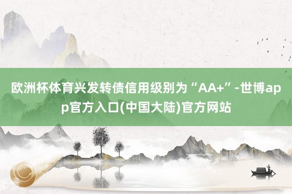 欧洲杯体育兴发转债信用级别为“AA+”-世博app官方入口(中国大陆)官方网站
