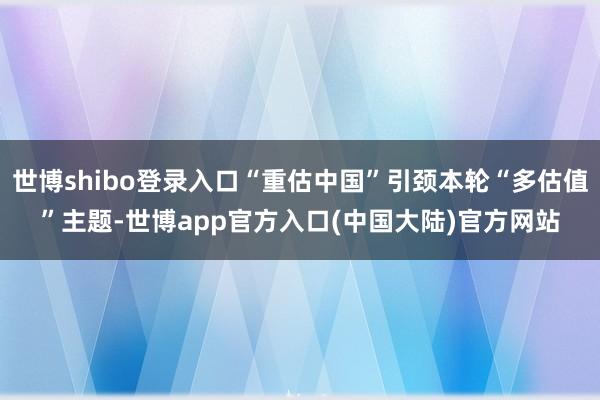 世博shibo登录入口“重估中国”引颈本轮“多估值”主题-世博app官方入口(中国大陆)官方网站