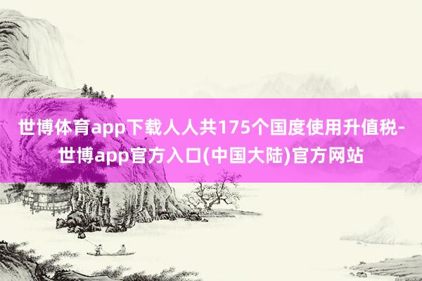 世博体育app下载人人共175个国度使用升值税-世博app官方入口(中国大陆)官方网站