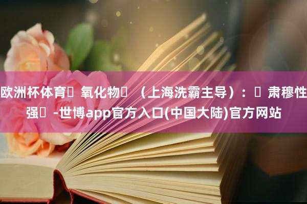 欧洲杯体育‌氧化物‌（上海洗霸主导）：‌肃穆性强‌-世博app官方入口(中国大陆)官方网站