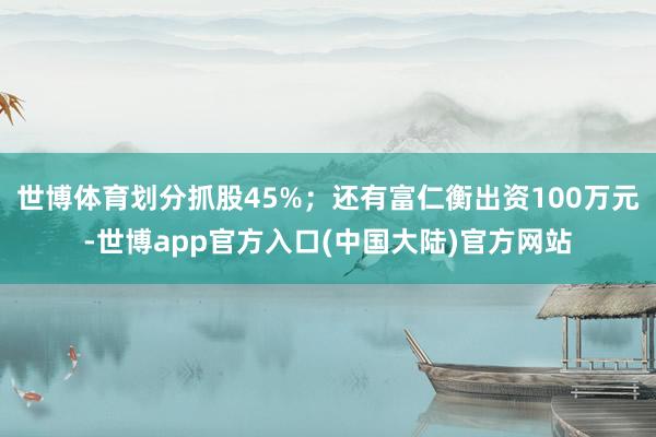 世博体育划分抓股45%；还有富仁衡出资100万元-世博app官方入口(中国大陆)官方网站