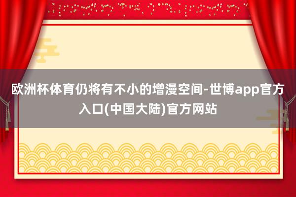 欧洲杯体育仍将有不小的增漫空间-世博app官方入口(中国大陆)官方网站