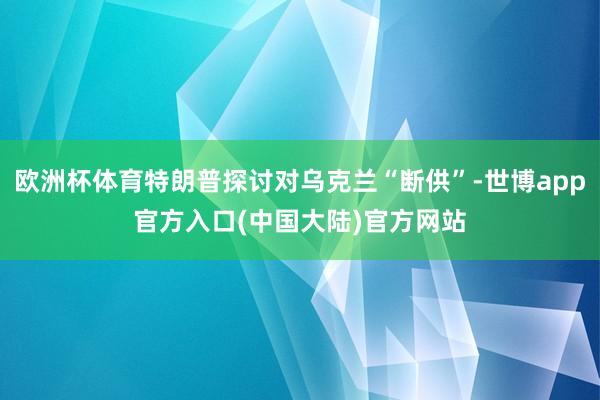 欧洲杯体育特朗普探讨对乌克兰“断供”-世博app官方入口(中国大陆)官方网站