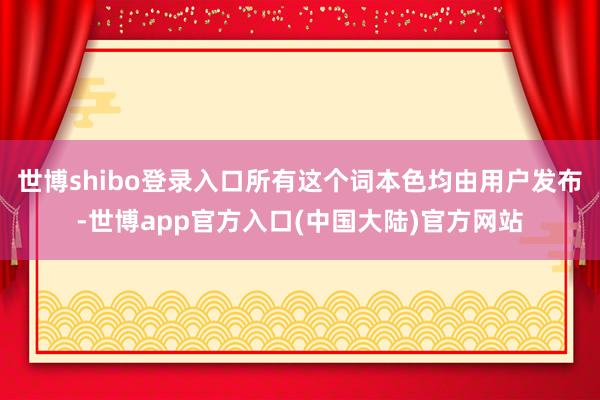 世博shibo登录入口所有这个词本色均由用户发布-世博app官方入口(中国大陆)官方网站