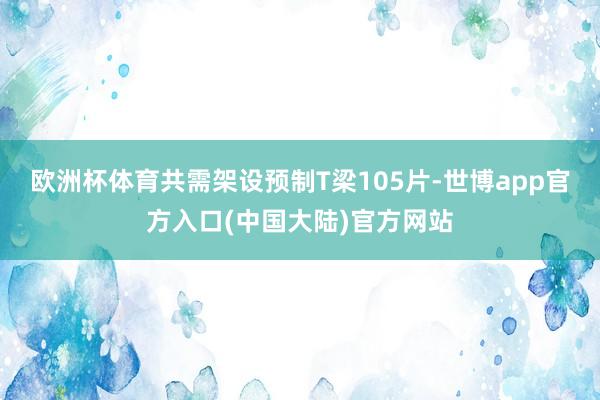 欧洲杯体育共需架设预制T梁105片-世博app官方入口(中国大陆)官方网站