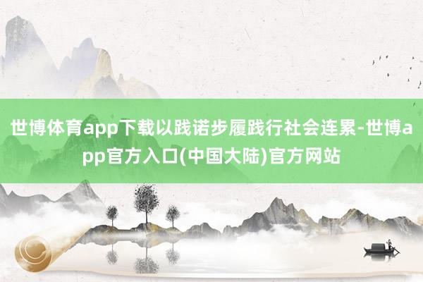世博体育app下载以践诺步履践行社会连累-世博app官方入口(中国大陆)官方网站