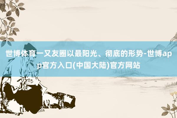 世博体育一又友圈以最阳光、彻底的形势-世博app官方入口(中国大陆)官方网站
