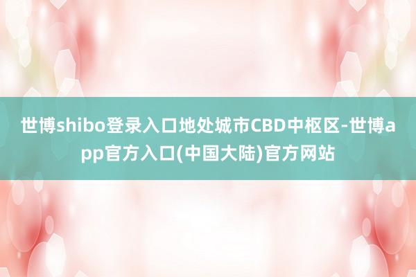 世博shibo登录入口地处城市CBD中枢区-世博app官方入口(中国大陆)官方网站
