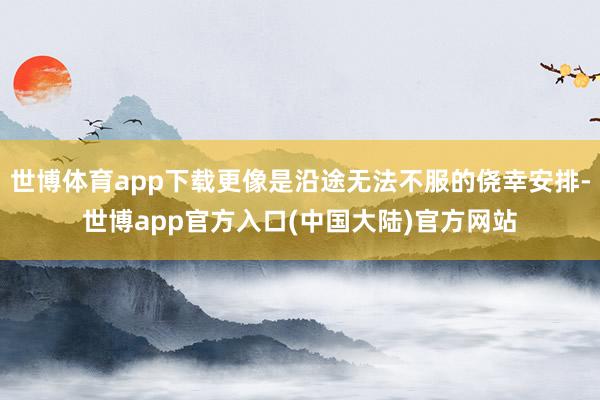 世博体育app下载更像是沿途无法不服的侥幸安排-世博app官方入口(中国大陆)官方网站