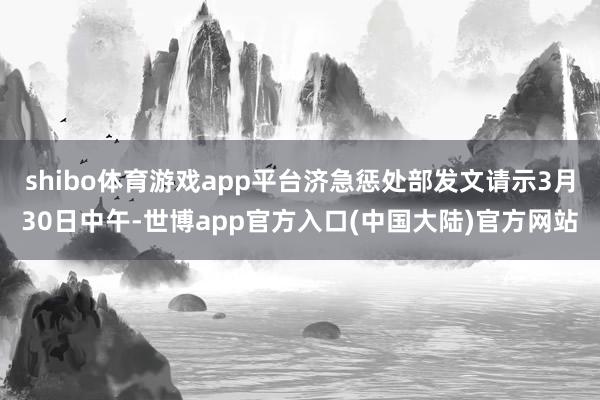 shibo体育游戏app平台济急惩处部发文请示3月30日中午-世博app官方入口(中国大陆)官方网站