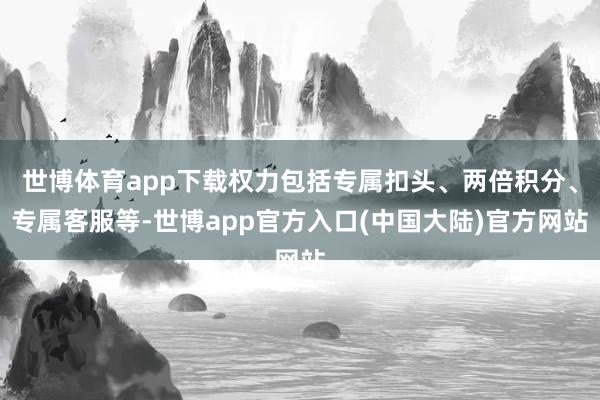 世博体育app下载权力包括专属扣头、两倍积分、专属客服等-世博app官方入口(中国大陆)官方网站