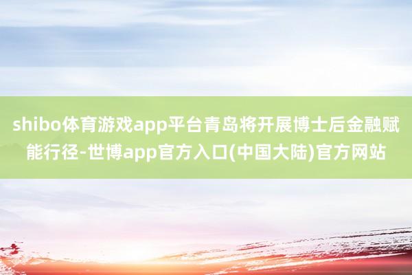 shibo体育游戏app平台青岛将开展博士后金融赋能行径-世博app官方入口(中国大陆)官方网站