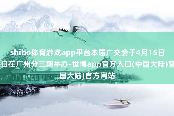 shibo体育游戏app平台本届广交会于4月15日至5月5日在广州分三期举办-世博app官方入口(中国大陆)官方网站