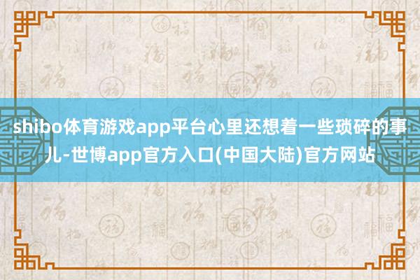 shibo体育游戏app平台心里还想着一些琐碎的事儿-世博app官方入口(中国大陆)官方网站