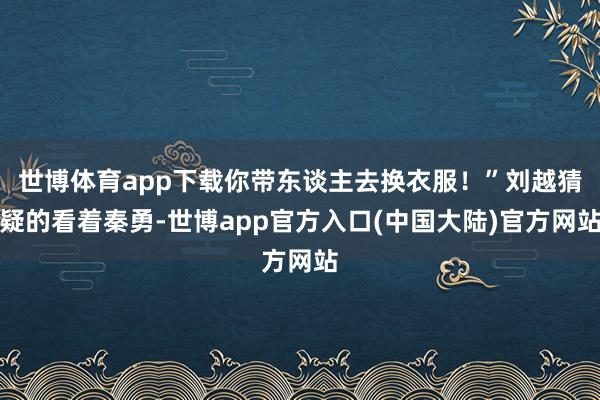 世博体育app下载你带东谈主去换衣服！”刘越猜疑的看着秦勇-世博app官方入口(中国大陆)官方网站