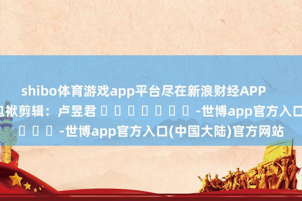 shibo体育游戏app平台尽在新浪财经APP            						包袱剪辑：卢昱君 							-世博app官方入口(中国大陆)官方网站