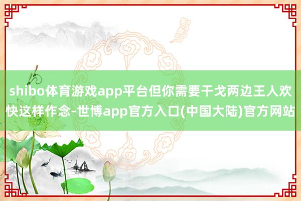 shibo体育游戏app平台但你需要干戈两边王人欢快这样作念-世博app官方入口(中国大陆)官方网站