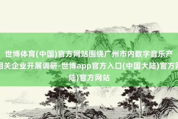 世博体育(中国)官方网站围绕广州市内数字音乐产业相关企业开展调研-世博app官方入口(中国大陆)官方网站
