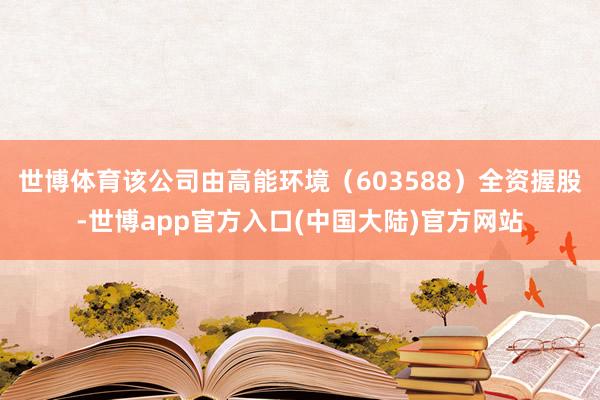 世博体育该公司由高能环境（603588）全资握股-世博app官方入口(中国大陆)官方网站