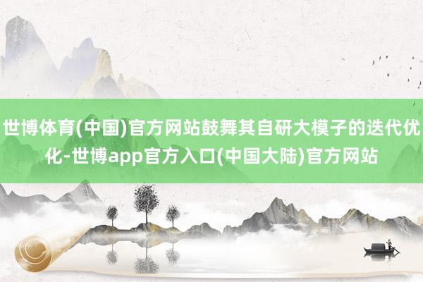 世博体育(中国)官方网站鼓舞其自研大模子的迭代优化-世博app官方入口(中国大陆)官方网站