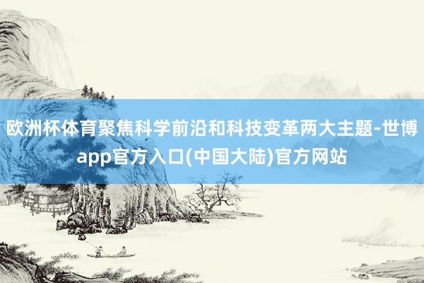 欧洲杯体育聚焦科学前沿和科技变革两大主题-世博app官方入口(中国大陆)官方网站