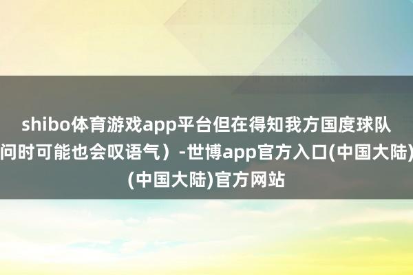 shibo体育游戏app平台但在得知我方国度球队输球的音问时可能也会叹语气）-世博app官方入口(中国大陆)官方网站