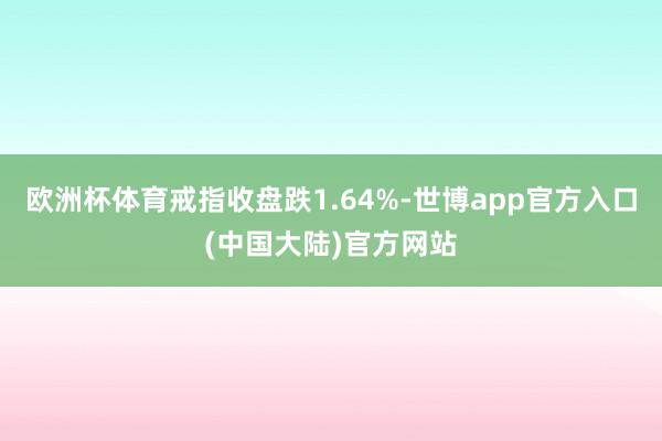 欧洲杯体育戒指收盘跌1.64%-世博app官方入口(中国大陆)官方网站