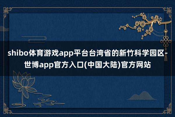 shibo体育游戏app平台台湾省的新竹科学园区-世博app官方入口(中国大陆)官方网站