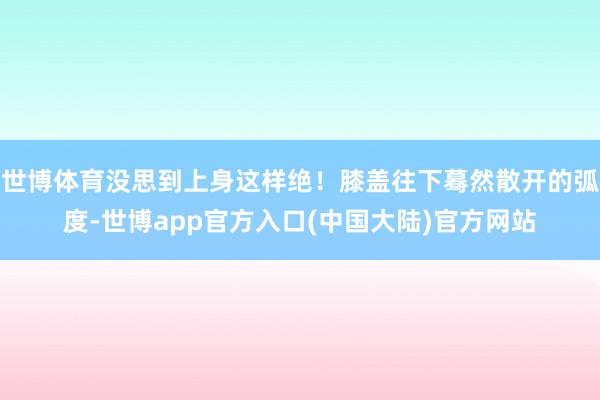 世博体育没思到上身这样绝！膝盖往下蓦然散开的弧度-世博app官方入口(中国大陆)官方网站