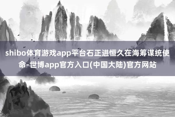 shibo体育游戏app平台石正进恒久在海筹谋统使命-世博app官方入口(中国大陆)官方网站