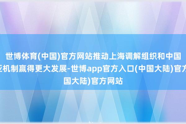 世博体育(中国)官方网站推动上海调解组织和中国—中亚机制赢得更大发展-世博app官方入口(中国大陆)官方网站
