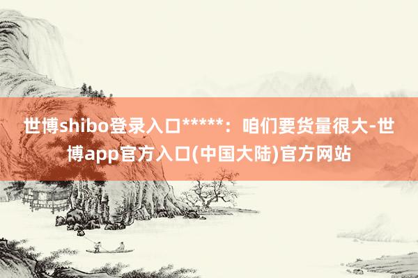 世博shibo登录入口*****：咱们要货量很大-世博app官方入口(中国大陆)官方网站