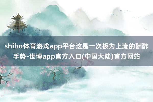 shibo体育游戏app平台这是一次极为上流的酬酢手势-世博app官方入口(中国大陆)官方网站