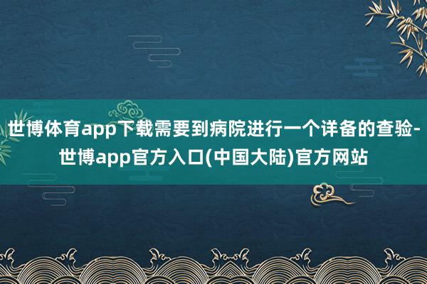 世博体育app下载需要到病院进行一个详备的查验-世博app官方入口(中国大陆)官方网站