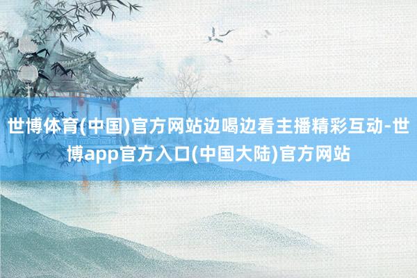 世博体育(中国)官方网站边喝边看主播精彩互动-世博app官方入口(中国大陆)官方网站