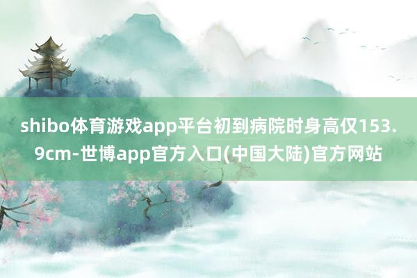 shibo体育游戏app平台初到病院时身高仅153.9cm-世博app官方入口(中国大陆)官方网站