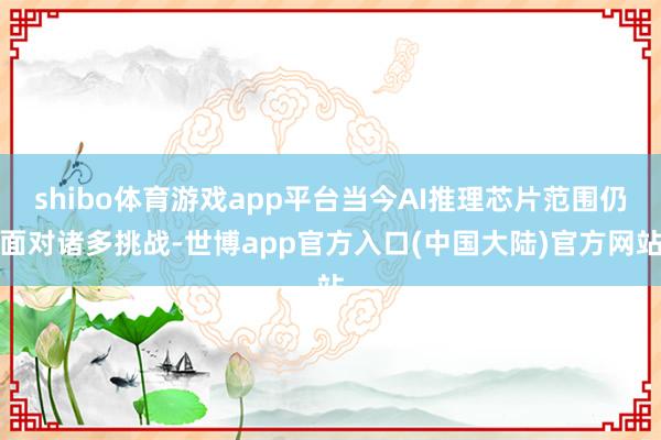 shibo体育游戏app平台当今AI推理芯片范围仍面对诸多挑战-世博app官方入口(中国大陆)官方网站