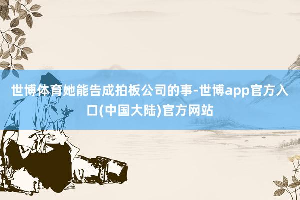 世博体育她能告成拍板公司的事-世博app官方入口(中国大陆)官方网站